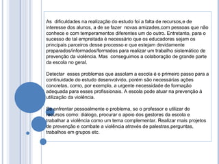 As  dificuldades na realização do estudo foi a falta de recursos,e de interesse dos alunos, a de se fazer  novas amizades,com pessoas que não conhece e com temperamentos diferentes um do outro. Entretanto, para o sucesso de tal empreitada é necessário que os educadores sejam os principais parceiros desse processo e que estejam devidamente preparados/informados/formados para realizar um trabalho sistemático de prevenção da violência. Mas  conseguimos a colaboração de grande parte da escola no geral.  Detectar  esses problemas que assolam a escola é o primeiro passo para a continuidade do estudo desenvolvido, porém são necessárias ações concretas, como, por exemplo, a urgente necessidade de formação adequada para esses profissionais. A escola pode atuar na prevenção à utilização da violência.  Se enfrentar pessoalmente o problema, se o professor e utilizar de recursos como: diálogo, procurar o apoio dos gestores da escola e trabalhar a violência como um tema complementar. Realizar mais projetos de prevenção e combate a violência através de palestras,perguntas, trabalhos em grupos etc. 