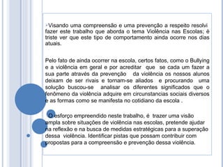 Visando uma compreensão e uma prevenção a respeito resolvi  fazer este trabalho que aborda o tema Violência nas Escolas; è triste ver que este tipo de comportamento ainda ocorre nos dias atuais. Pelo fato de ainda ocorrer na escola, certos fatos, como o Bullying e a violência em geral e por acreditar  que  se cada um fazer a sua parte através da prevenção  da violência os nossos alunos deixam de ser rivais e tornam-se aliados  e procurando  uma solução buscou-se  analisar os diferentes significados que o fenômeno da violência adquire em circunstancias sociais diversos e as formas como se manifesta no cotidiano da escola . O esforço empreendido neste trabalho, é  trazer uma visão ampla sobre situações de violência nas escolas, pretende ajudar na reflexão e na busca de medidas estratégicas para a superação dessa  violência. Identificar pistas que possam contribuir com propostas para a compreensão e prevenção dessa violência.  