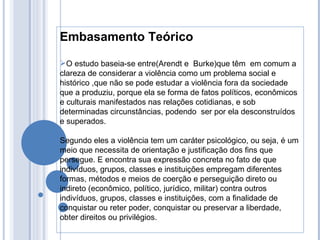 Embasamento Teórico O estudo baseia-se entre(Arendt e  Burke)que têm  em comum a clareza de considerar a violência como um problema social e histórico ,que não se pode estudar a violência fora da sociedade que a produziu, porque ela se forma de fatos políticos, econômicos e culturais manifestados nas relações cotidianas, e sob determinadas circunstâncias, podendo  ser por ela desconstruídos e superados. Segundo eles a violência tem um caráter psicológico, ou seja, é um meio que necessita de orientação e justificação dos fins que persegue. E encontra sua expressão concreta no fato de que indivíduos, grupos, classes e instituições empregam diferentes formas, métodos e meios de coerção e perseguição direto ou indireto (econômico, político, jurídico, militar) contra outros indivíduos, grupos, classes e instituições, com a finalidade de conquistar ou reter poder, conquistar ou preservar a liberdade, obter direitos ou privilégios. 