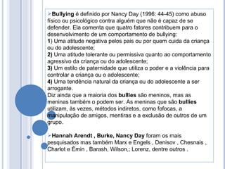 Bullying  é definido por Nancy Day (1996: 44-45) como abuso físico ou psicológico contra alguém que não é capaz de se defender. Ela comenta que quatro fatores contribuem para o desenvolvimento de um comportamento de bullying:  1 ) Uma atitude negativa pelos pais ou por quem cuida da criança ou do adolescente;  2)  Uma atitude tolerante ou permissiva quanto ao comportamento agressivo da criança ou do adolescente;  3)  Um estilo de paternidade que utiliza o poder e a violência para controlar a criança ou o adolescente;  4)  Uma tendência natural da criança ou do adolescente a ser arrogante.  Diz ainda que a maioria dos  bullies  são meninos, mas as meninas também o podem ser. As meninas que são  bullies  utilizam, às vezes, métodos indiretos, como fofocas, a manipulação de amigos, mentiras e a exclusão de outros de um grupo. Hannah Arendt , Burke, Nancy Day  foram os mais pesquisados mas também Marx e Engels , Denisov , Chesnais , Charlot e Émin , Barash, Wilson,; Lorenz, dentre outros . 
