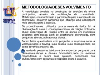 METODOLOGIA/DESENVOLVIMENTO A metodologia consiste na construção de soluções de forma participativa, através da mobilização da comunidade. Mobilização, conscientização e participação para a construção de alternativas, percorrer caminhos que abrange uma abordagem mais profunda para a questão. Os procedimentos  utilizados para a coleta de dados foi  à observação de aulas e, conseqüentemente, da relação professor-aluno; observação da relação entre os alunos em momentos escolares extra-classe; além de questionário diferenciado, com perguntas abertas, aplicado aos alunos.  Foram feitos questionários com perguntas e respostas sobre a violência,sobre o buyling, suas causas, suas conseqüências, de como devemos prevenir, etc.  Foi realizada pesquisas teóricas e de campo com perguntas para professores,alunos e demais funcionários,onde os mesmos responderam e deram suas opiniões , depoimento dos alunos,folhas com perguntas e respostas sobre o assunto.  