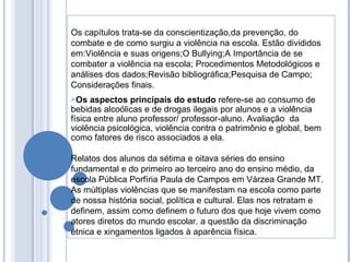 Os capítulos trata-se da conscientização,da prevenção, do combate e de como surgiu a violência na escola. Estão divididos em:Violência e suas origens;O Bullying;A Importância de se combater a violência na escola; Procedimentos Metodológicos e análises dos dados;Revisão bibliográfica;Pesquisa de Campo; Considerações finais. Os aspectos principais do estudo  refere-se ao consumo de bebidas alcoólicas e de drogas ilegais por alunos e a violência física entre aluno professor/ professor-aluno. Avaliação  da violência psicológica, violência contra o patrimônio e global, bem como fatores de risco associados a ela.  Relatos dos alunos da sétima e oitava séries do ensino fundamental e do primeiro ao terceiro ano do ensino médio, da escola Pública Porfíria Paula de Campos em Várzea Grande MT. As múltiplas violências que se manifestam na escola como parte de nossa história social, política e cultural. Elas nos retratam e definem, assim como definem o futuro dos que hoje vivem como atores diretos do mundo escolar. a questão da discriminação étnica e xingamentos ligados à aparência física. 