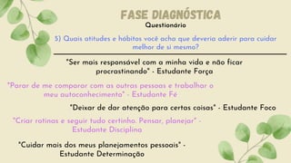 Questionário
Fase diagnóstica
5) Quais atitudes e hábitos você acha que deveria aderir para cuidar
melhor de si mesmo?
"Ser mais responsável com a minha vida e não ficar
procrastinando" - Estudante Força
"Parar de me comparar com as outras pessoas e trabalhar o
meu autoconhecimento" - Estudante Fé
"Deixar de dar atenção para certas coisas" - Estudante Foco
"Criar rotinas e seguir tudo certinho. Pensar, planejar" -
Estudante Disciplina
"Cuidar mais dos meus planejamentos pessoais" -
Estudante Determinação
 