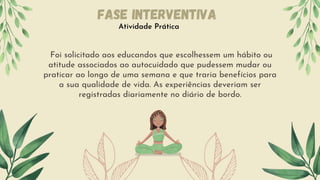 Foi solicitado aos educandos que escolhessem um hábito ou
atitude associados ao autocuidado que pudessem mudar ou
praticar ao longo de uma semana e que traria benefícios para
a sua qualidade de vida. As experiências deveriam ser
registradas diariamente no diário de bordo.
Atividade Prática
Fase Interventiva
 