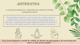 Por femenologia entendemos a maneira pela qual o cuidado se torna um
fenômeno para a nossa consciência, mostra-se em nossa experiência e
concretiza-se em nossas práticas. Não se trata, em fenomelogia, de pensar e
falar sobre o cuidado como um objeto independente de nós, mas de pensar e
falar a partir do cuidado como ele se realiza e se desvela em nós mesmos.
"Cura queria expressar a atitude de cuidado, de desvelo, de preocupação e de inquietação pelo
objeto ou pela pessoa amada"
Justificativa
Justificativa
O CUIDADO ESSENCIAL: PRINCÍPIO DE UM NOVO ETHOS
(LEONARDO BOFF)
 