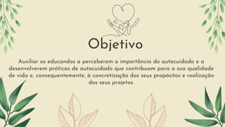 Auxiliar os educandos a perceberem a importância do autocuidado e a
desenvolverem práticas de autocuidado que contribuam para a sua qualidade
de vida e, consequentemente, à concretização dos seus propósitos e realização
dos seus projetos.
Objetivo
 