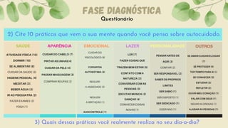 Questionário
FASE DIAGNÓSTICA
3) Quais dessas práticas você realmente realiza no seu dia-a-dia?
2) Cite 10 práticas que vem a sua mente quando você pensa sobre autocuidado.
ATIVIDADE FÍSICA (10)
DORMIR (10)
SE ALIMENTAR (8)
CUIDAR DA SAÚDE (5)
HIGIENE PESSOAL (4)
MEDITAR (3)
BEBER ÁGUA (3)
IR AO PSIQUIATRA (2)
FAZER EXAMES (2)
YOGA (1)


SAÚDE
CUIDAR DO CABELO (7)
PINTAR AS UNHAS(4)
CUIDAR DA PELE (4)
PASSAR MAQUIAGEM (2)
COMPRAR ROUPAS (2)


APARÊNCIA
CUIDAR DO
PSICOLÓGICO (6)


CUIDAR DA
AUTOESTIMA (4)


REDUZIR
A ANSIEDADE (2)


REDUZIR
A IRRITAÇÃO (1)


AUOCONTROLE (1)




EMOCIONAL
LER (7)
FAZER COISAS QUE
TRAZEM BEM-ESTAR (5)
CONTATO COM A
NATUREZA (3)
CONVERSAR COM AS
PESSOAS (3)
ESCUTAR MÚSICA (2)
DANÇAR (4)
CONHECER COISAS
NOVAS (1)
LAZER
PENSAR ANTES DE
AGIR (3)
CONFIAR (2)
SER RESPONSÁVEL (2)
SABER OS PRÓPRIOS
LIMITES
SER SÁBIO (1)
SER DISPOSTO (1)
SER DEDICADO (1)
DIZER NÃO (1)


PERSONALIDADE
SE AMAR/CUIDAR/ELOGIAR
(7)
SE PROTEGER (5)
TER TEMPO PARA SI (5)
SE CONHECER (3)
ESTUDAR (3)
REFLETIR (2)
OUVIR MEU CORAÇÃO (1)
FALAR COM DEUS (1)
NEGAR AS DROGAS (1)
AJUDAR AS PESSOAS (1)


OUTROS
 