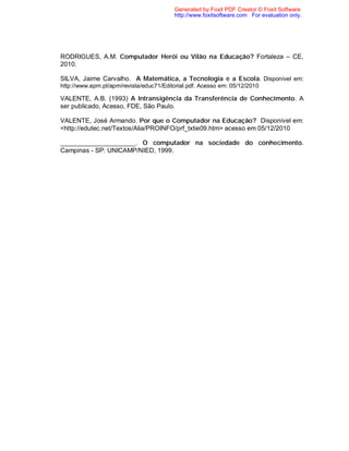 Generated by Foxit PDF Creator © Foxit Software
                                         http://www.foxitsoftware.com For evaluation only.




RODRIGUES, A.M. Computador Herói ou Vilão na Educação? Fortaleza – CE,
2010.

SILVA, Jaime Carvalho. A Matemática, a Tecnologia e a Escola. Disponível em:
http://www.apm.pt/apm/revista/educ71/Editorial.pdf. Acesso em: 05/12/2010

VALENTE, A.B. (1993) A Intransigência da Transferência de Conhecimento. A
ser publicado, Acesso, FDE, São Paulo.

VALENTE, José Armando. Por que o Computador na Educação? Disponível em:
<http://edutec.net/Textos/Alia/PROINFO/prf_txtie09.htm> acesso em 05/12/2010

_____________________. O computador na sociedade do conhecimento.
Campinas - SP: UNICAMP/NIED, 1999.
 