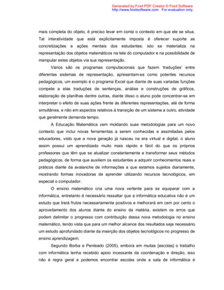 Generated by Foxit PDF Creator © Foxit Software
                                       http://www.foxitsoftware.com For evaluation only.




mais completa do objeto, é preciso levar em conta o contexto em que ele se situa.
Tal interatividade que está explicitamente imposta é oferecer suporte as
concretizações   e ações    mentais   dos   estudantes;     isto se materializa      na
representação dos objetos matemáticos na tela do computador e na possibilidade de
manipular estes objetos via sua representação.
      Vários são os programas computacionais que fazem ‘traduções’ entre
diferentes sistemas de representação, apresentam-se como potentes recursos
pedagógicos, um exemplo é o programa Excel que diante de suas variadas funções
compete a elas traduções de sentenças, análise e construções de gráficos,
elaboração de planilhas dentre outras, diante disso o aluno pode concentrar-se em
interpretar o efeito de suas ações frente às diferentes representações, até de forma
simultânea, e não em aspectos relativos à transição de um sistema a outro, atividade
que geralmente demanda tempo.
      A Educação Matemática vem moldando suas metodologias para um novo
contexto que inclui novas ferramentas a serem conhecidas e assimiladas pelos
educadores, visto que a nova geração já nasceu na era virtual e digital, o aluno
assim possui um aprendizado muito mais rápido e fácil do que os próprios
professores que têm que se atualizar constantemente e transformar seus métodos
pedagógicos, de forma que auxiliem os estudantes a adquirir conhecimentos reais e
práticos diante da avalanche de informações a que estamos sujeitos diariamente,
mostrando formas inovadoras de aprender utilizando recursos tecnológicos, em
especial o computador.
      O ensino matemático cria uma nova vertente para se equiparar com a
informática, entretanto é necessário ressaltar que a informática educativa não é um
estudo que trará frutos necessariamente positivos e melhorará em cem por cento o
aproveitamento dos alunos diante do ensino da matéria, existem os erros que
podem delimitar o progresso com contribuição dessa nova metodologia no ensino
matemático, tendo vista que para um melhor alcance dos resultados seja necessário
um estudo aprofundado diante da inserção dos objetos tecnológicos no progresso de
ensino aprendizagem.
      Segundo Borba e Penteado (2005), embora em muitas [escolas] o trabalho
com informática tenha recebido apoio incessante da coordenação e direção, isso
não é regra geral e podemos encontrar escolas onde a sala de informática é
 