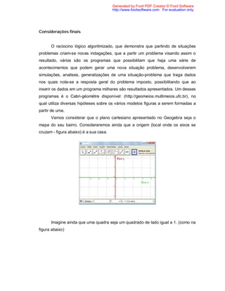 Generated by Foxit PDF Creator © Foxit Software
                                        http://www.foxitsoftware.com For evaluation only.




Considerações finais


      O raciocino lógico algoritmizado, que demonstra que partindo de situações
problemas criam-se novas indagações, que a partir um problema visando assim o
resultado, vários são os programas que possibilitam que haja uma série de
acontecimentos que podem gerar uma nova situação problema, desenvolverem
simulações, analises, generalizações de uma situação-problema que traga dados
nos quais nota-se a resposta geral do problema imposto, possibilitando que ao
inserir os dados em um programa milhares são resultados apresentados. Um desses
programas é o Cabri-géomètre disponível: (http://geomeios.multimeios.ufc.br), no
qual utiliza diversas hipóteses sobre os vários modelos figuras a serem formadas a
partir de uma.
      Vamos considerar que o plano cartesiano apresentado no Geogebra seja o
mapa do seu bairro. Consideraremos ainda que a origem (local onde os eixos se
cruzam - figura abaixo) é a sua casa.




      Imagine ainda que uma quadra seja um quadrado de lado igual a 1. (como na
figura abaixo)
 