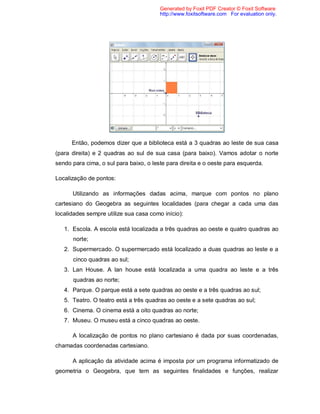 Generated by Foxit PDF Creator © Foxit Software
                                        http://www.foxitsoftware.com For evaluation only.




      Então, podemos dizer que a biblioteca está a 3 quadras ao leste de sua casa
(para direita) e 2 quadras ao sul de sua casa (para baixo). Vamos adotar o norte
sendo para cima, o sul para baixo, o leste para direita e o oeste para esquerda.

Localização de pontos:

      Utilizando as informações dadas acima, marque com pontos no plano
cartesiano do Geogebra as seguintes localidades (para chegar a cada uma das
localidades sempre utilize sua casa como início):

   1. Escola. A escola está localizada a três quadras ao oeste e quatro quadras ao
      norte;
   2. Supermercado. O supermercado está localizado a duas quadras ao leste e a
      cinco quadras ao sul;
   3. Lan House. A lan house está localizada a uma quadra ao leste e a três
      quadras ao norte;
   4. Parque. O parque está a sete quadras ao oeste e a três quadras ao sul;
   5. Teatro. O teatro está a três quadras ao oeste e a sete quadras ao sul;
   6. Cinema. O cinema está a oito quadras ao norte;
   7. Museu. O museu está a cinco quadras ao oeste.

      A localização de pontos no plano cartesiano é dada por suas coordenadas,
chamadas coordenadas cartesiano.

      A aplicação da atividade acima é imposta por um programa informatizado de
geometria o Geogebra, que tem as seguintes finalidades e funções, realizar
 