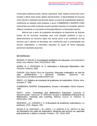 Generated by Foxit PDF Creator © Foxit Software
                                      http://www.foxitsoftware.com For evaluation only.




construções utilizando pontos, vetores, segmentos, retas, seções cônicas bem como
funções e alterar todos esses objetos dinamicamente. A disponibilidade de recursos
como internet e softwares educacionais abrem um leque de possibilidades didáticas,
modificando as relações entre professor e aluno. D’AMBRÓSIO e BARROS (1990)
acrescentam que estas mudanças causam grandes impactos na sociedade, gerando
reflexos conceituais e curriculares na Educação Básica e na Educação Superior.
      Nota-se que a partir de programas tecnológicos se desenvolve as diversas
formas de se encontrar resultados para uma situação problema e que o
desenvolvimento do raciocínio lógico dos alunos venha a ser ampliando via aos
recursos que o advento da tecnologia vem contribuindo para a contemplação dos
ensinos matemáticos, a informática educativa se usado de forma adequada
promoverá resultados plausíveis.



REFERÊNCIAS:

BOGDAN, R. BIKLEN, S. Investigação qualitativa em educação: uma introdução à
teoria e aos métodos. Porto: Porto Editora, 1994.

BORBA, M. C; PENTEADO, M. G. Informática e Educação Matemática. Belo
Horizonte: Autêntica, 2005.

CHAGAS, Eliza Marisa Paiva de Figueiredo. Educação matemática na sala de
aula:     problemáticas        e     possíveis soluções. Disponível  em:
http://www.ipv.pt/millenium/millenium29/31.pdf
DANTE, L.R. Didática da resolução de problemas de matemática. Editora: ática,
exemplar 3º, 1989.

D’AMBRÓSIO; BARROS. Computadores, Escola e Sociedade. Editora Scipione.
1990.

KAPUT, James. Technology and Mathematics Education. University of
Massachussetts - Dartmouth. In: GROUWS, Douglas A. Handbook of Research on
Mathematics Teaching and Learning. National Council of Teachers of
Mathematics. 1992.

MEDEIROS, J.S.; CORREIA E. S. A Resolução de problemas matemáticos e o
professor. UFAL, Alagoas, 1981.

ROCHA, E. M.; SANTIAGO, L. M.; LOPES, J. O.; DANTAS, D. M. ; NETO H. B. Uso
da informática nas aulas de matemática: obstáculo que precisa ser superado
pelo professor, o aluno e a escola. Fortaleza – CE – Brasil, 2007.
 