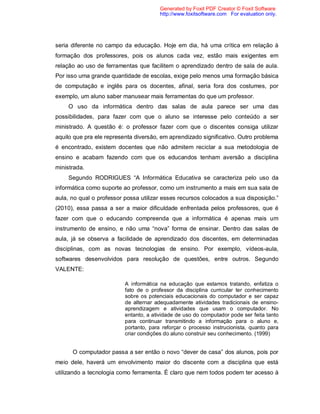 Generated by Foxit PDF Creator © Foxit Software
                                        http://www.foxitsoftware.com For evaluation only.




seria diferente no campo da educação. Hoje em dia, há uma crítica em relação à
formação dos professores, pois os alunos cada vez, estão mais exigentes em
relação ao uso de ferramentas que facilitem o aprendizado dentro de sala de aula.
Por isso uma grande quantidade de escolas, exige pelo menos uma formação básica
de computação e inglês para os docentes, afinal, seria fora dos costumes, por
exemplo, um aluno saber manusear mais ferramentas do que um professor.
    O uso da informática dentro das salas de aula parece ser uma das
possibilidades, para fazer com que o aluno se interesse pelo conteúdo a ser
ministrado. A questão é: o professor fazer com que o discentes consiga utilizar
aquilo que pra ele representa diversão, em aprendizado significativo. Outro problema
é encontrado, existem docentes que não admitem reciclar a sua metodologia de
ensino e acabam fazendo com que os educandos tenham aversão a disciplina
ministrada.
    Segundo RODRIGUES “A Informática Educativa se caracteriza pelo uso da
informática como suporte ao professor, como um instrumento a mais em sua sala de
aula, no qual o professor possa utilizar esses recursos colocados a sua disposição.”
(2010), essa passa a ser a maior dificuldade enfrentada pelos professores, que é
fazer com que o educando compreenda que a informática é apenas mais um
instrumento de ensino, e não uma “nova” forma de ensinar. Dentro das salas de
aula, já se observa a facilidade de aprendizado dos discentes, em determinadas
disciplinas, com as novas tecnologias de ensino. Por exemplo, vídeos-aula,
softwares desenvolvidos para resolução de questões, entre outros. Segundo
VALENTE:

                          A informática na educação que estamos tratando, enfatiza o
                          fato de o professor da disciplina curricular ter conhecimento
                          sobre os potenciais educacionais do computador e ser capaz
                          de alternar adequadamente atividades tradicionais de ensino-
                          aprendizagem e atividades que usam o computador. No
                          entanto, a atividade de uso do computador pode ser feita tanto
                          para continuar transmitindo a informação para o aluno e,
                          portanto, para reforçar o processo instrucionista, quanto para
                          criar condições do aluno construir seu conhecimento. (1999)


      O computador passa a ser então o novo “dever de casa” dos alunos, pois por
meio dele, haverá um envolvimento maior do discente com a disciplina que está
utilizando a tecnologia como ferramenta. É claro que nem todos podem ter acesso à
 