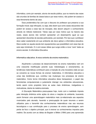 Generated by Foxit PDF Creator © Foxit Software
                                       http://www.foxitsoftware.com For evaluation only.




informática, como por exemplo, alunos de escola pública, que na maioria das vezes
são oriundos de famílias de classe baixa e por esse motivo, não podem ter acesso á
essa ferramenta dentro de casa.
      Essa problemática faz com que o discurso do professor que preserva a sua
formação inicial, seja reforçado, ou seja, eles dizem que como esses educandos não
podem ter acesso a esse tipo de inovação, eles devem adquirir o conhecimento
através do método tradicional. Talvez seja por esse motivo que na maioria das
vezes, esses alunos não venham apresentar um desempenho igual ao que
apresentam discentes de escolas particulares, por exemplo. Por isso que o professor
deve saber exatamente em que ambiente ele deve aplicar a informática educativa.
Deve avaliar se aquela escola tem equipamentos que possibilitem com esse tipo de
aula seja ministrado. E é com essas idéias que surge então a nova “cara” dada ao
ensino escolar: A informática Educativa.



Informática educativa: A nova vertente do ensino matemático.


      Atualmente o processo de desenvolvimento do ensino matemático vem em
uma crescente modificação perante suas metodologias e ensinamentos, as
tendências matemáticas contribuem para a inserção de uma inovadora visão ao que
se concerne as novas formas de ensinar matemática. A informática educativa e
umas das tendências que, contribui nas mudanças nos processos de ensino
matemático. Como termo informática educativa deixa transparecer, o papel das
ferramentas computacionais e justamente interagir nos ambientes educacionais,
tendo assim como propósito torna as aulas mais dinâmicas, instigadoras e
motivadoras, diante da matéria ensinada.
      A Educação Matemática preocupasse hoje, muito com a realidade imposta
pela interação dinâmica entre ações do aluno e reações do ambiente, buscando
assim fornecer uma aprendizagem matemática mais co-relacionada aos aspectos
vivenciados pelo alunado, havendo a preocupação de quais recursos a serem
utilizados para o transmitir dos conhecimentos matemáticos vias aos recursos
tecnológicos e sua contribuição para o processo de ensino aprendizagem, sem
perde de foco o objetivo principal, que é ensinar os conhecimentos impostos pela
matéria. De acordo com as idéias de Bogdan e Biklen (1994) para uma apreensão
 