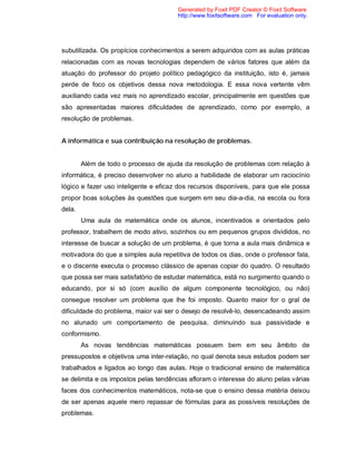 Generated by Foxit PDF Creator © Foxit Software
                                       http://www.foxitsoftware.com For evaluation only.




subutilizada. Os propícios conhecimentos a serem adquiridos com as aulas práticas
relacionadas com as novas tecnologias dependem de vários fatores que além da
atuação do professor do projeto político pedagógico da instituição, isto é, jamais
perde de foco os objetivos dessa nova metodologia. E essa nova vertente vêm
auxiliando cada vez mais no aprendizado escolar, principalmente em questões que
são apresentadas maiores dificuldades de aprendizado, como por exemplo, a
resolução de problemas.


A informática e sua contribuição na resolução de problemas.


        Além de todo o processo de ajuda da resolução de problemas com relação à
informática, é preciso desenvolver no aluno a habilidade de elaborar um raciocínio
lógico e fazer uso inteligente e eficaz dos recursos disponíveis, para que ele possa
propor boas soluções às questões que surgem em seu dia-a-dia, na escola ou fora
dela.
        Uma aula de matemática onde os alunos, incentivados e orientados pelo
professor, trabalhem de modo ativo, sozinhos ou em pequenos grupos divididos, no
interesse de buscar a solução de um problema, é que torna a aula mais dinâmica e
motivadora do que a simples aula repetitiva de todos os dias, onde o professor fala,
e o discente executa o processo clássico de apenas copiar do quadro. O resultado
que possa ser mais satisfatório de estudar matemática, está no surgimento quando o
educando, por si só (com auxílio de algum componente tecnológico, ou não)
consegue resolver um problema que lhe foi imposto. Quanto maior for o gral de
dificuldade do problema, maior vai ser o desejo de resolvê-lo, desencadeando assim
no alunado um comportamento de pesquisa, diminuindo sua passividade e
conformismo.
        As novas tendências matemáticas possuem bem em seu âmbito de
pressupostos e objetivos uma inter-relação, no qual denota seus estudos podem ser
trabalhados e ligados ao longo das aulas. Hoje o tradicional ensino de matemática
se delimita e os impostos pelas tendências afloram o interesse do aluno pelas várias
faces dos conhecimentos matemáticos, nota-se que o ensino dessa matéria deixou
de ser apenas aquele mero repassar de fórmulas para as possíveis resoluções de
problemas.
 