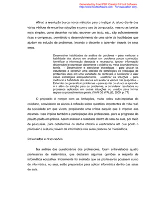 Generated by Foxit PDF Creator © Foxit Software
                                          http://www.foxitsoftware.com For evaluation only.




         Afinal, a resolução busca novos métodos para o instigar do aluno diante dos
vários vértices de encontrar soluções e com o uso do computador, mesmo as tarefas
mais simples, como desenhar na tela, escrever um texto, etc., são suficientemente
ricas e complexas, permitindo o desenvolvimento de uma série de habilidades que
ajudam na solução de problemas, levando o discente a aprender através de seus
erros.

                     Desenvolver habilidades de análise de problema – para melhorar a
                     habilidade dos alunos em analisar um problema pouco conhecido,
                     identificar a informação desejada e necessária, ignorar informação
                     dispensável e expressar claramente o objetivo ou meta do problema ou
                     tarefa. - Desenvolver e selecionar estratégias – para ajudar os
                     estudantes a construir uma coleção de estratégias de resolução de
                     problemas úteis em uma variedade de contextos e selecionar e usar
                     essas estratégias adequadamente. -Justificar as soluções – para
                     melhorar a habilidade dos alunos em avaliar a validez das respostas. -
                     Estender ou generalizar problemas – para ajudar os alunos a aprender
                     a ir além da solução para os problemas, a considerar resultados ou
                     processos aplicados em outras situações ou usados para formar
                     regras ou procedimentos gerais. (VAN DE WALLE, 2009, p. 77)

         O propósito é romper com as limitações, muito delas auto-impostas do
cotidiano, convidando os alunos à reflexão sobre questões importantes da vida real,
da sociedade em que vivem, propiciando uma crítica daquilo que é imposto aos
mesmos. Isso implica também a participação dos professores, para o progresso do
projeto posto em prática. Assim analisar a realidade dentro de sala de aula, por meio
de pesquisas, para debatermos os dados obtidos e verificarmos até que ponto o
professor e o aluno provêm da informática nas aulas práticas de matemática.


Resultados e discussões


         Na análise dos questionários dos professores, foram entrevistados quatro
professores de matemática, que declaram algumas opiniões a respeito de
informática educativa. Inicialmente foi avaliado que os professores possuem curso
de informática, ou seja, estão preparados para aplicar informática dentro das salas
de aula.
 