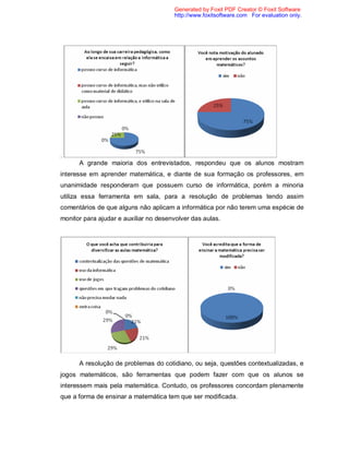 Generated by Foxit PDF Creator © Foxit Software
                                       http://www.foxitsoftware.com For evaluation only.




.
      A grande maioria dos entrevistados, respondeu que os alunos mostram
interesse em aprender matemática, e diante de sua formação os professores, em
unanimidade responderam que possuem curso de informática, porém a minoria
utiliza essa ferramenta em sala, para a resolução de problemas tendo assim
comentários de que alguns não aplicam a informática por não terem uma espécie de
monitor para ajudar e auxiliar no desenvolver das aulas.




      A resolução de problemas do cotidiano, ou seja, questões contextualizadas, e
jogos matemáticos, são ferramentas que podem fazer com que os alunos se
interessem mais pela matemática. Contudo, os professores concordam plenamente
que a forma de ensinar a matemática tem que ser modificada.
 