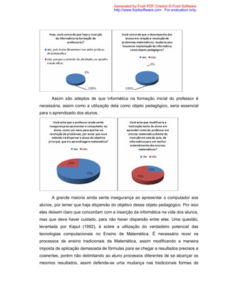Generated by Foxit PDF Creator © Foxit Software
                                      http://www.foxitsoftware.com For evaluation only.




      Assim são adeptos de que informática na formação inicial do professor é
necessária, assim como a utilização dela como objeto pedagógico, seria essencial
para o aprendizado dos alunos.




      A grande maioria ainda sente insegurança ao apresentar o computador aos
alunos, por temer que haja dispersão do objetivo desse objeto pedagógico. Por isso
eles deixam claro que concordam com a inserção da informática na vida dos alunos,
mas que deve haver cuidado, para não haver dispersão entre eles. Uma questão,
levantada por Kaput (1992), é sobre a utilização do verdadeiro potencial das
tecnologias computacionais no Ensino de Matemática. É necessário rever os
processos de ensino tradicionais da Matemática, assim modificando a maneira
imposta de aplicação demasiada de fórmulas para se chegar a resultados precisos e
coerentes, porém não delimitando ao aluno processos diferentes de se alcançar os
mesmos resultados, assim defende-se uma mudança nas tradicionais formas de
 