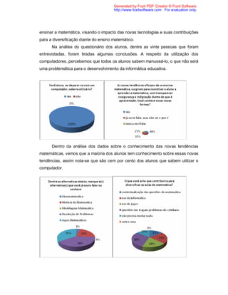 Generated by Foxit PDF Creator © Foxit Software
                                       http://www.foxitsoftware.com For evaluation only.




ensinar a matemática, visando o impacto das novas tecnologias e suas contribuições
para a diversificação diante do ensino matemático.
      Na análise do questionário dos alunos, dentre as vinte pessoas que foram
entrevistadas, foram tiradas algumas conclusões. A respeito da utilização dos
computadores, percebemos que todos os alunos sabem manuseá-lo, o que não será
uma problemática para o desenvolvimento da informática educativa.




      Dentro da análise dos dados sobre o conhecimento das novas tendências
matemáticas, vemos que a maioria dos alunos tem conhecimento sobre essas novas
tendências, assim nota-se que são cem por cento dos alunos que sabem utilizar o
computador.
 