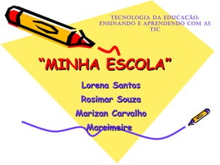 “ MINHA ESCOLA” Lorena Santos Rosimar Souza Marizan Carvalho Marcimeire  Tecnologia da Educação: Ensinando e Aprendendo com as TIC 