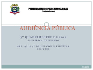 PREFEITURA MUNICIPAL DE MANOEL RIBAS
                   Estado do Paraná




 AUDIÊNCIA PÚBLICA
  3º QUADRIMESTRE DE 2012
      JANEIRO A DEZEMBRO

ART. 9º, § 4º DA LEI COMPLEMENTAR
               101/2000




                                              1/3/2013
 