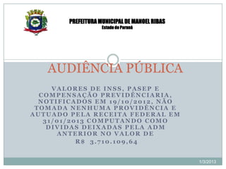 PREFEITURA MUNICIPAL DE MANOEL RIBAS
                    Estado do Paraná




   AUDIÊNCIA PÚBLICA
     VALORES DE INSS, PASEP E
  COMPENSAÇÃO PREVIDÊNCIARIA,
  NOTIFICADOS EM 19/10/2012, NÃO
 TOMADA NENHUMA PROVIDÊNCIA E
AUTUADO PELA RECEITA FEDERAL EM
   31/01/2013 COMPUTANDO COMO
    DIVIDAS DEIXADAS PELA ADM
      ANTERIOR NO VALOR DE
           R$ 3.710.109,64


                                               1/3/2013
 
