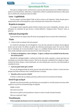 AlfaCon Concursos Públicos
LeidoDireitoAutoralnº9.610,de19deFevereirode1998:Proíbeareproduçãototalouparcialdessematerialoudivulgaçãocom
finscomerciaisounão,emqualquermeiodecomunicação,inclusivenaInternet,semautorizaçãodoAlfaConConcursosPúblicos.
2
Apresentação do Texto
Para que se consiga escrever um bom texto, é preciso aliar duas posturas: ter o hábito da leitura e
praticar a escrita de textos. Além disso, é importante conhecer as propostas das bancas e saber quais
são os critérios de correção previstos em edital.
Letra - Legibilidade
Escreva sempre com letra legível. Pode ser letra cursiva ou de imprensa. Tenha atenção para o
espaçamento entre as letras/palavras e para a distinção entre maiúsculas e minúsculas.
Respeito às margens
As margens (tanto esquerda quanto direita) existem para serem respeitadas, portanto, não as
ultrapasse no momento em que escreve a versão definitiva. Tampouco deixe “buracos” entre as
palavras.
Indicação de parágrafos
É preciso deixar um espaço antes de iniciar um parágrafo (mais ou menos dois centímetros).
Título
˃˃ Colocar título na redação vale mais pontos?
Se o título for solicitado, ele será obrigatório. Caso não seja colocado na redação, haverá alguma
perda, mas não muito. Os editais, em geral, não informam pontuações exatas. No caso de o título
não ser solicitado, ele se torna facultativo. Logo, se o candidato decidir inseri-lo, ele fará parte do
texto, sendo analisado como tal, mas não terá um valor extra por isso.
˃˃ O título era obrigatório, e não o coloquei... E agora, a redação será anulada? Serão desconta-
dos muitos pontos?
Quando há a obrigatoriedade, a ausência do título não anula a questão, a menos que haja essa
orientação nas instruções dadas na prova. Não há um desconto considerável em relação ao esque-
cimento do título, porque a maior pontuação, em uma redação para concurso, está relacionada ao
conteúdo do texto.
˃˃ É preciso pular linha após o título?
Em caso de obrigatoriedade do título, procure não pular linha entre o título e o início do texto,
porque essa linha em branco não é contada durante a correção.
˃˃ Quando se deve escrever o título?
O título é a síntese de sua redação, portanto, prefira escrevê-lo ao término da redação.
Errei! O que eu faço?
Quando você está escrevendo e, por distração, erra uma palavra, você deve passar um traço sobre
a palavra e escrevê-la corretamente logo em seguida:
exeção exceção
Não rasure seu texto;
Não escreva a palavra entre parênteses, mesmo se estiver riscada: (exeção) (exeção);
Não use a expressão “digo”.
Translineação
O fazer quando não dá para escrever uma palavra completa ao final da linha?
 