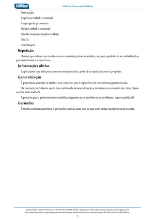 AlfaCon Concursos Públicos
LeidoDireitoAutoralnº9.610,de19deFevereirode1998:Proíbeareproduçãototalouparcialdessematerialoudivulgaçãocom
finscomerciaisounão,emqualquermeiodecomunicação,inclusivenaInternet,semautorizaçãodoAlfaConConcursosPúblicos.
4
Pontuação
Regência verbal e nominal
Emprego de pronomes
Flexão verbal e nominal
Uso de tempos e modos verbais
Grafia
Acentuação
Repetição
Ocorre quando se usa muitas vezes a mesma palavra ou ideia, as quais poderiam ser substituídas
por sinônimos e conectivos.
Informações óbvias
Explicações que não precisam ser mencionadas, pois já se explicam por si próprias.
Generalização
É percebida quando se atribui um conceito que é específico de uma forma generalizada.
Os menores infratores saem dos centros de ressocialização e retornam ao mundo do crime. (isso
ocorre com todos?)
É preciso que o governo tome medidas urgentes para resolver esse problema. (que medidas?)
Gerúndio
É muito comum usarmos o gerúndio na fala, mas não se usa com tanta recorrência na escrita.
 