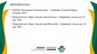 REFERÊNCIAS:
• GOIÁS. Documento Curricular para – Ampliado. Consed/Undime.
Goiânia: 2018.
• Disponível em <https://tinyurl.com/5e3sx3ur>. (Adaptado). Acesso em 16
jun. 2021.
• Disponível em <https://tinyurl.com/3bwucchk>. (Adaptado). Acesso em 16
jun. 2021.
 
