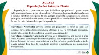 AULA 13
Reprodução dos Animais e Plantas
Reprodução é o processo em que indivíduos (progenitores) geram novos
indivíduos semelhantes a eles (descendentes). Essa semelhança está relacionada com
o material hereditário que passa de uma geração à seguinte. A reprodução é uma das
principais características dos seres vivos e possibilita a continuidade das diferentes
formas de vida. Existem dois tipos de reprodução:
Reprodução Assexuada: envolve apenas um progenitor, a partir do qual são
formados novos indivíduos praticamente idênticos a ele. Na reprodução assexuada,
o material genético do descendente é idêntico ao do progenitor.
Reprodução Sexuada: Geralmente envolve dois progenitores, um macho e uma
fêmea. Ocorre a combinação do material genético dos progenitores, o que resulta no
desenvolvimento de novas características nos descendentes, possibilitando ação de
seleção natural. Esse tipo de reprodução acontece principalmente nos organismos
pluricelulares.
 