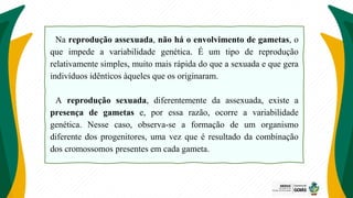 Na reprodução assexuada, não há o envolvimento de gametas, o
que impede a variabilidade genética. É um tipo de reprodução
relativamente simples, muito mais rápida do que a sexuada e que gera
indivíduos idênticos àqueles que os originaram.
A reprodução sexuada, diferentemente da assexuada, existe a
presença de gametas e, por essa razão, ocorre a variabilidade
genética. Nesse caso, observa-se a formação de um organismo
diferente dos progenitores, uma vez que é resultado da combinação
dos cromossomos presentes em cada gameta.
 