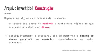 Arquivo invertido | Construção
Depende de algumas restrições de hardware.
- O acesso dos dados na memória é muito mais rápido do que
o acesso aos dados no disco.
- Consequentemente é desejável que se mantenha o máximo de
dados possível em memória, especialmente os mais
acessado.
(MANNING; RAGHAVAN; SCHUTZE, 2008)
 