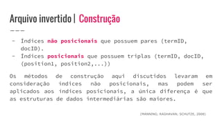 Arquivo invertido | Construção
- Índices não posicionais que possuem pares (termID,
docID).
- Índices posicionais que possuem triplas (termID, docID,
(position1, position2,...))
Os métodos de construção aqui discutidos levaram em
consideração índices não posicionais, mas podem ser
aplicados aos índices posicionais, a única diferença é que
as estruturas de dados intermediárias são maiores.
(MANNING; RAGHAVAN; SCHUTZE, 2008)
 