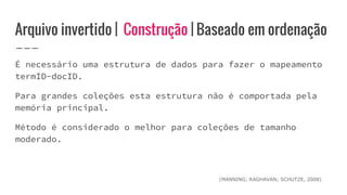 Arquivo invertido | Construção | Baseado em ordenação
É necessário uma estrutura de dados para fazer o mapeamento
termID-docID.
Para grandes coleções esta estrutura não é comportada pela
memória principal.
Método é considerado o melhor para coleções de tamanho
moderado.
(MANNING; RAGHAVAN; SCHUTZE, 2008)
 