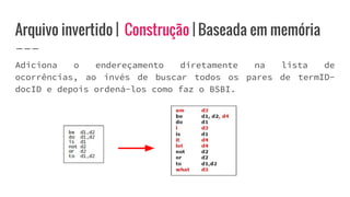 Arquivo invertido | Construção | Baseada em memória
Adiciona o endereçamento diretamente na lista de
ocorrências, ao invés de buscar todos os pares de termID-
docID e depois ordená-los como faz o BSBI.
 