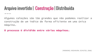 Arquivo invertido | Construção | Distribuída
Algumas coleções são tão grandes que não podemos realizar a
construção de um índice de forma eficiente em uma única
máquina.
O processo é dividido entre várias máquinas.
(MANNING; RAGHAVAN; SCHUTZE, 2008)
 