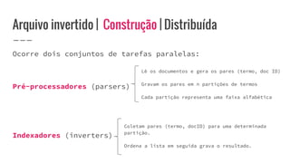 Arquivo invertido | Construção | Distribuída
Ocorre dois conjuntos de tarefas paralelas:
Pré-processadores (parsers)
Indexadores (inverters)
Lê os documentos e gera os pares (termo, doc ID)
Gravam os pares em n partições de termos
Cada partição representa uma faixa alfabética
Coletam pares (termo, docID) para uma determinada
partição.
Ordena a lista em seguida grava o resultado.
 