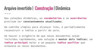 Arquivo invertido | Construção | Dinâmica
Nas coleções dinâmicas, os vocabulários e as ocorrências
precisam ser constantemente atualizados.
Um caminho simples para alcançar isto, é periodicamente
reconstruir o índice a partir do zero.
Se houver a exigência de que novos documentos sejam
incluídos rapidamente, uma solução é manter dois índices: um
índice principal maior e um pequeno índice auxiliar que
armazena os novos documentos.
 
