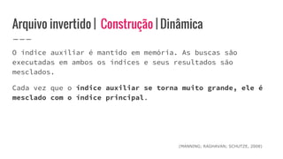 Arquivo invertido | Construção | Dinâmica
O índice auxiliar é mantido em memória. As buscas são
executadas em ambos os índices e seus resultados são
mesclados.
Cada vez que o índice auxiliar se torna muito grande, ele é
mesclado com o índice principal.
(MANNING; RAGHAVAN; SCHUTZE, 2008)
 