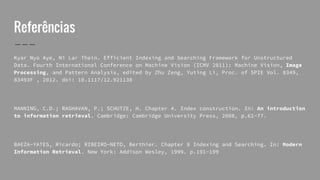 Referências
Kyar Nyo Aye, Ni Lar Thein. Efficient Indexing and Searching Framework for Unstructured
Data. Fourth International Conference on Machine Vision (ICMV 2011): Machine Vision, Image
Processing, and Pattern Analysis, edited by Zhu Zeng, Yuting Li, Proc. of SPIE Vol. 8349,
83493F , 2012. doi: 10.1117/12.921130
MANNING, C.D.; RAGHAVAN, P.; SCHUTZE, H. Chapter 4. Index construction. In: An introduction
to information retrieval. Cambridge: Cambridge University Press, 2008, p.61-77.
BAEZA-YATES, Ricardo; RIBEIRO-NETO, Berthier. Chapter 8 Indexing and Searching. In: Modern
Information Retrieval. New York: Addison Wesley, 1999. p.191-199
 