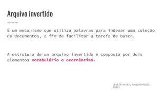Arquivo invertido
É um mecanismo que utiliza palavras para indexar uma coleção
de documentos, a fim de facilitar a tarefa de busca.
A estrutura de um arquivo invertido é composta por dois
elementos vocabulário e ocorrências.
(BAEZA-YATES; RIBEIRO-NETO,
1999)
 