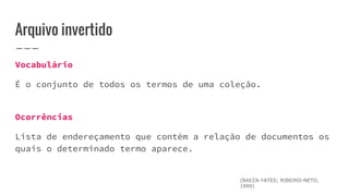 Arquivo invertido
Vocabulário
É o conjunto de todos os termos de uma coleção.
Ocorrências
Lista de endereçamento que contém a relação de documentos os
quais o determinado termo aparece.
(BAEZA-YATES; RIBEIRO-NETO,
1999)
 