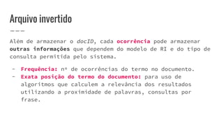 Além de armazenar o docID, cada ocorrência pode armazenar
outras informações que dependem do modelo de RI e do tipo de
consulta permitida pelo sistema.
- Frequência: nº de ocorrências do termo no documento.
- Exata posição do termo do documento: para uso de
algoritmos que calculem a relevância dos resultados
utilizando a proximidade de palavras, consultas por
frase.
Arquivo invertido
 