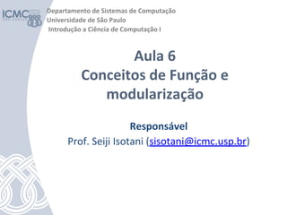 Responsável
Prof. Seiji Isotani (sisotani@icmc.usp.br)
Aula 6
Conceitos de Função e
modularização
Departamento de Sistemas de Computação
Universidade de São Paulo
Introdução a Ciência de Computação I
 