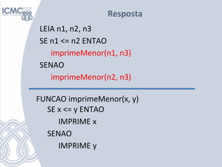 Resposta
LEIA n1, n2, n3
SE n1 <= n2 ENTAO
imprimeMenor(n1, n3)
SENAO
imprimeMenor(n2, n3)
FUNCAO imprimeMenor(x, y)
SE x ...