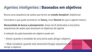 Agentes inteligentes | Baseados em objetivos
Busca uma sequência de ações que levem ao estado desejável. (objetivos)
Considera o que pode acontecer no futuro, mais flexível do que o agente reativo.
Necessidade de busca e planejamento: áreas da IA dedicadas a encontrar
sequências de ações que alcançam os objetivos do agente
A seleção da ação baseada em objetivo pode ser:
– Direta: quando o resultado de uma única ação atinge o objetivo.
– Mais complexa: quando será necessário longas sequências de ações para
atingir o objetivo
 