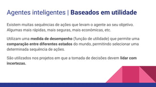 Agentes inteligentes | Baseados em utilidade
Existem muitas sequências de ações que levam o agente ao seu objetivo.
Algumas mais rápidas, mais seguras, mais econômicas, etc.
Utilizam uma medida de desempenho (função de utilidade) que permite uma
comparação entre diferentes estados do mundo, permitindo selecionar uma
determinada sequência de ações.
São utilizados nos projetos em que a tomada de decisões devem lidar com
incertezas.
 