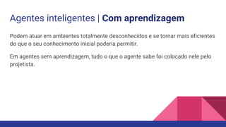 Agentes inteligentes | Com aprendizagem
Podem atuar em ambientes totalmente desconhecidos e se tornar mais eficientes
do que o seu conhecimento inicial poderia permitir.
Em agentes sem aprendizagem, tudo o que o agente sabe foi colocado nele pelo
projetista.
 