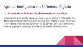 Agentes inteligentes em Bibliotecas Digitais
- Projeto UMDL da Biblioteca Digital da Universidade de Michigan
A arquitetura multi-agente é proposta para fornecer acesso à informação em
diferentes formatos multimídia, com objetivo de se federar o maior número de
fornecedores de conteúdos, e prestadores de serviços possíveis, bem como,
também suportar a conclusão automática de tarefas administrativas.
 