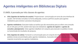 Agentes inteligentes em Bibliotecas Digitais
O UMDL é povoada por três classes de agentes:
● UIAs (Agentes de interface do usuário): Proporcionam comunicação em torno de uma interface de
usuário. Ele formata consultas na forma adequada, e envia o perfil do usuário para agentes
mediadores para orientar o processo de pesquisa
● Agentes mediadores: Executam todas as tarefas que são necessárias para se referir uma consulta
de um UIA para um CIA, existem dois tipos de mediadores: agentes de registro e agentes de
consulta e planejamento. Estes agentes trabalham em conjunto para executar os pedidos iniciais
ou transmissão de resultados de pesquisa.
● CIAs (Agentes de coleta): Fornecem a comunicação para um conjunto de informações. Formata os
pedidos iniciais encaminhados pelos agentes mediadores, buscando dentro da coleção, e envia a
resposta novamente aos agentes mediadores.
 
